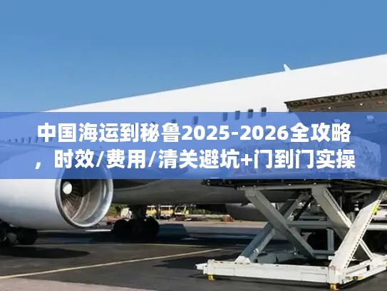 中国海运到秘鲁2025-2026全攻略，时效/费用/清关避坑+门到门实操指南
