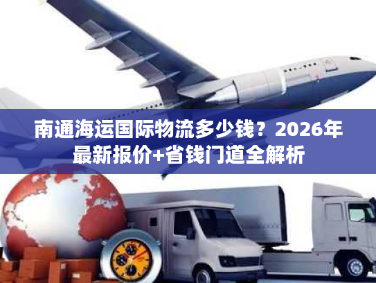 南通海运国际物流多少钱？2026年最新报价+省钱门道全解析