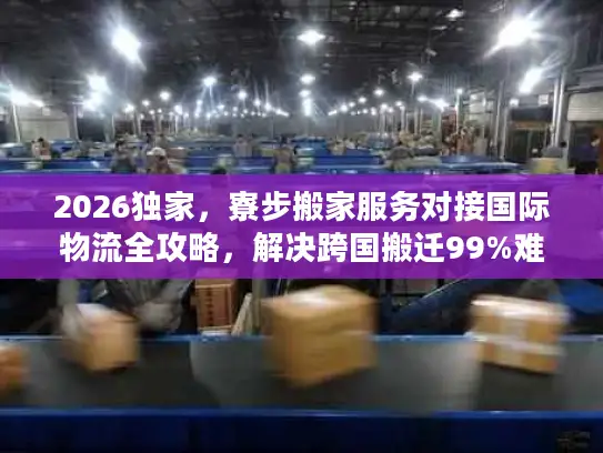 2026独家，寮步搬家服务对接国际物流全攻略，解决跨国搬迁99%难题