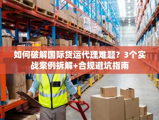 如何破解国际货运代理难题？3个实战案例拆解+合规避坑指南