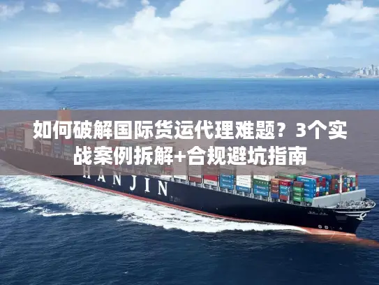 如何破解国际货运代理难题？3个实战案例拆解+合规避坑指南