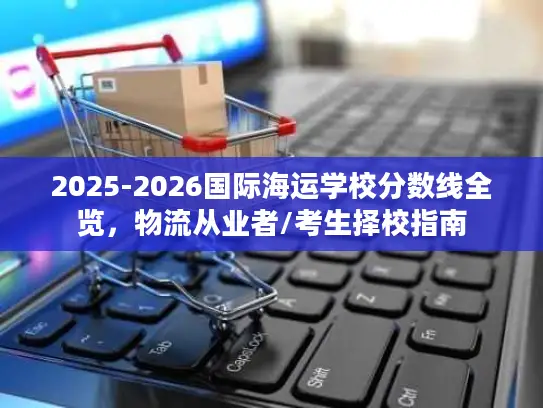 2025-2026国际海运学校分数线全览，物流从业者/考生择校指南