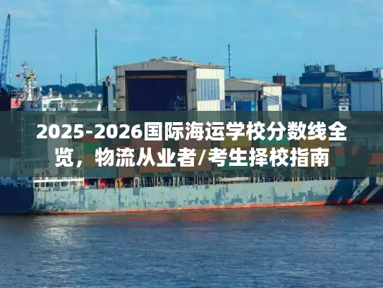 2025-2026国际海运学校分数线全览，物流从业者/考生择校指南