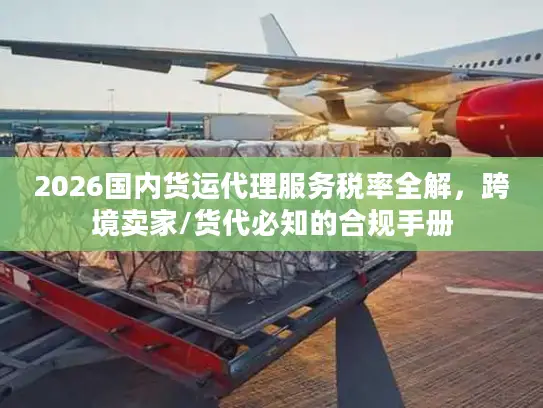 2026国内货运代理服务税率全解，跨境卖家/货代必知的合规手册