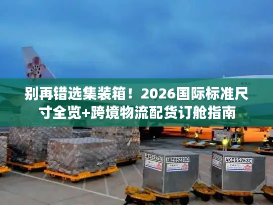 别再错选集装箱！2026国际标准尺寸全览+跨境物流配货订舱指南