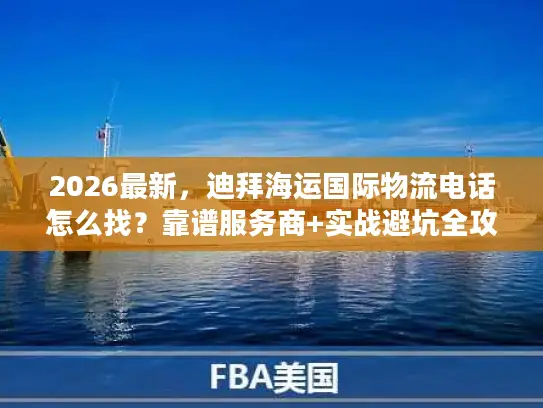 2026最新，迪拜海运国际物流电话怎么找？靠谱服务商+实战避坑全攻略