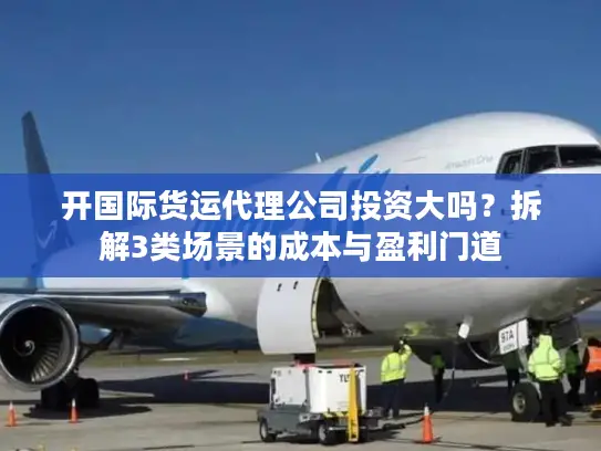 开国际货运代理公司投资大吗？拆解3类场景的成本与盈利门道