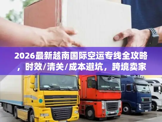 2026最新越南国际空运专线全攻略，时效/清关/成本避坑，跨境卖家必藏