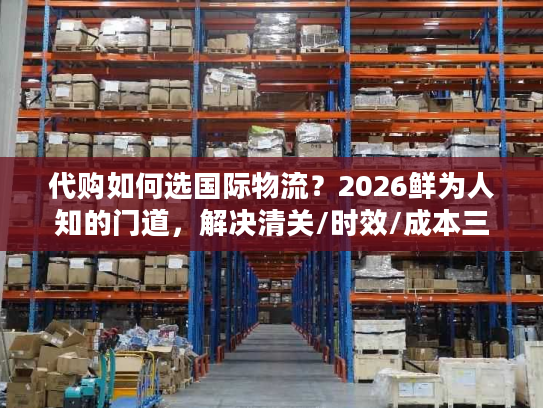 代购如何选国际物流？2026鲜为人知的门道，解决清关/时效/成本三大痛点