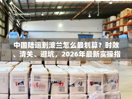 中国陆运到波兰怎么最划算？时效、清关、避坑，2026年最新实操指南