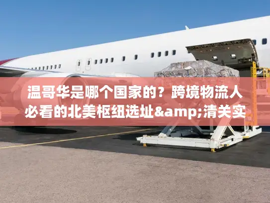 温哥华是哪个国家的？跨境物流人必看的北美枢纽选址&清关实操指南