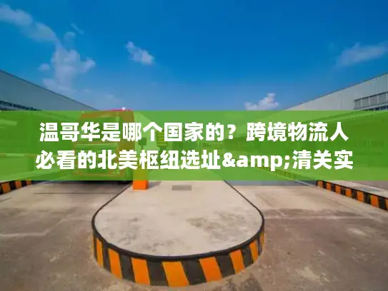 温哥华是哪个国家的？跨境物流人必看的北美枢纽选址&清关实操指南