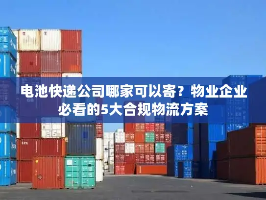 电池快递公司哪家可以寄？物业企业必看的5大合规物流方案