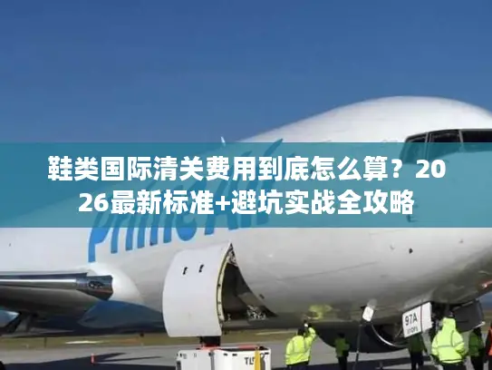 鞋类国际清关费用到底怎么算？2026最新标准+避坑实战全攻略