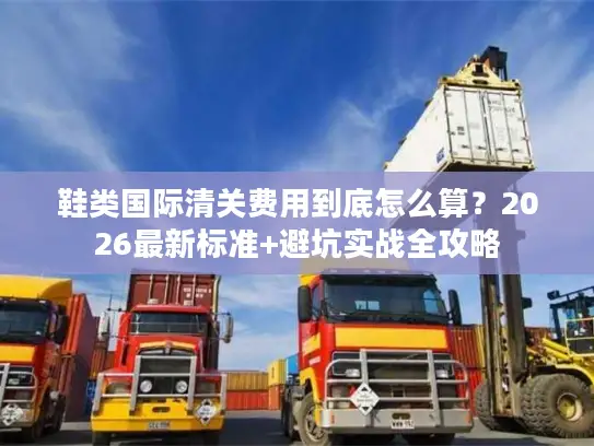 鞋类国际清关费用到底怎么算？2026最新标准+避坑实战全攻略