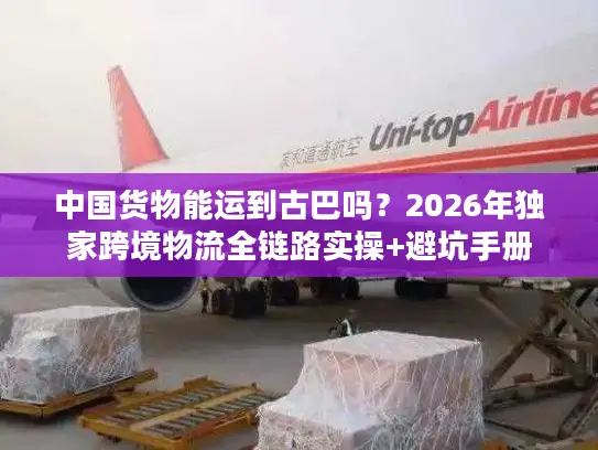 中国货物能运到古巴吗？2026年独家跨境物流全链路实操+避坑手册