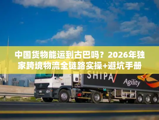 中国货物能运到古巴吗？2026年独家跨境物流全链路实操+避坑手册
