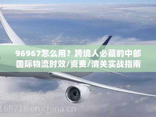 96967怎么用？跨境人必藏的中邮国际物流时效/资费/清关实战指南