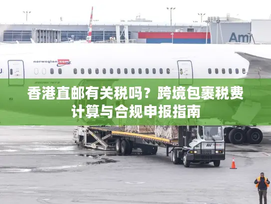 香港直邮有关税吗？跨境包裹税费计算与合规申报指南