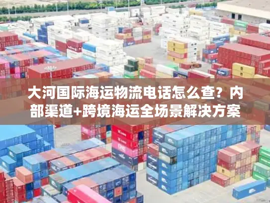 大河国际海运物流电话怎么查？内部渠道+跨境海运全场景解决方案