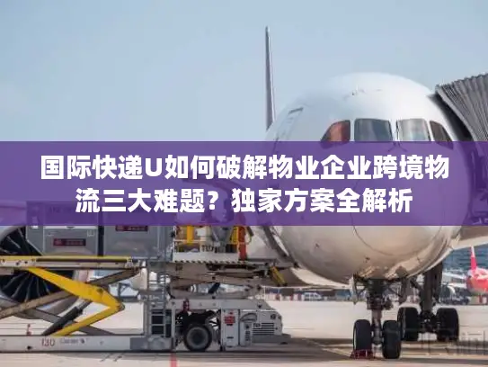 国际快递U如何破解物业企业跨境物流三大难题？独家方案全解析