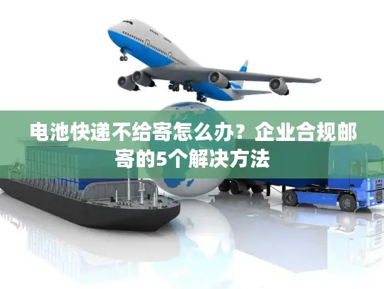 电池快递不给寄怎么办？企业合规邮寄的5个解决方法