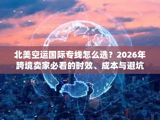 北美空运国际专线怎么选？2026年跨境卖家必看的时效、成本与避坑实战指南