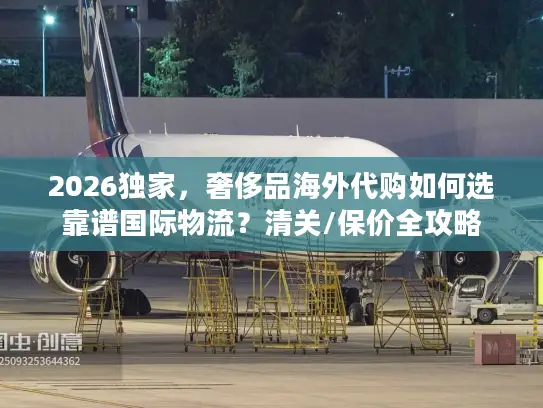 2026独家，奢侈品海外代购如何选靠谱国际物流？清关/保价全攻略