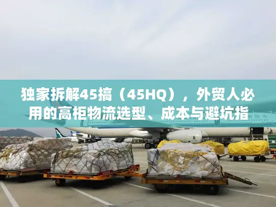 独家拆解45搞（45HQ），外贸人必用的高柜物流选型、成本与避坑指南