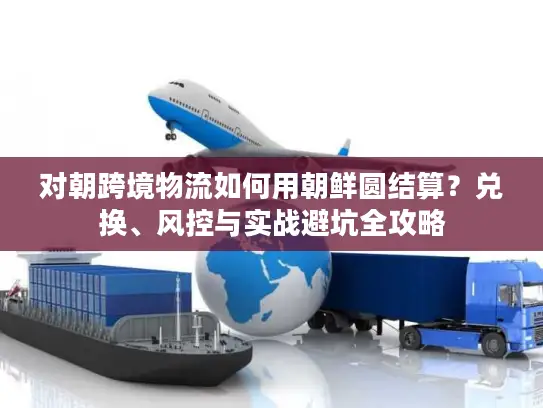 对朝跨境物流如何用朝鲜圆结算？兑换、风控与实战避坑全攻略