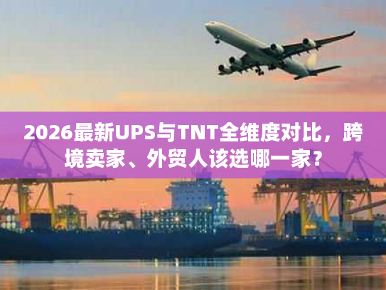2026最新UPS与TNT全维度对比，跨境卖家、外贸人该选哪一家？