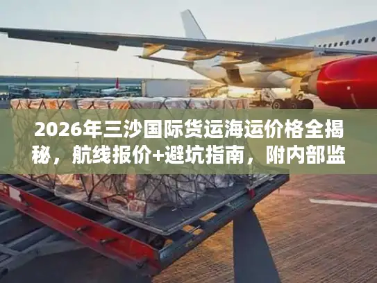 2026年三沙国际货运海运价格全揭秘，航线报价+避坑指南，附内部监测数据