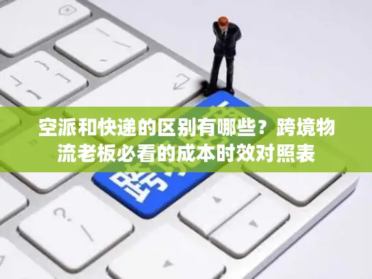 空派和快递的区别有哪些？跨境物流老板必看的成本时效对照表