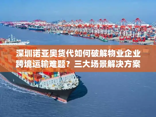 深圳诺亚奥货代如何破解物业企业跨境运输难题？三大场景解决方案解析