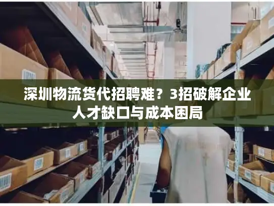 深圳物流货代招聘难？3招破解企业人才缺口与成本困局