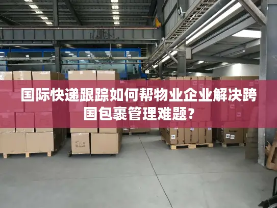 国际快递跟踪如何帮物业企业解决跨国包裹管理难题？