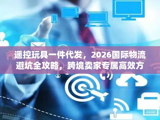 遥控玩具一件代发，2026国际物流避坑全攻略，跨境卖家专属高效方案