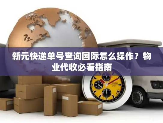 新元快递单号查询国际怎么操作？物业代收必看指南
