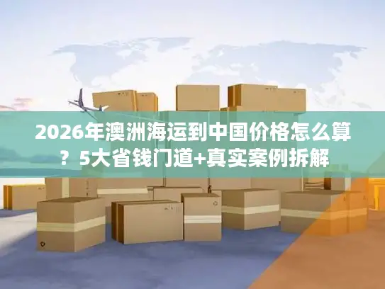 2026年澳洲海运到中国价格怎么算？5大省钱门道+真实案例拆解