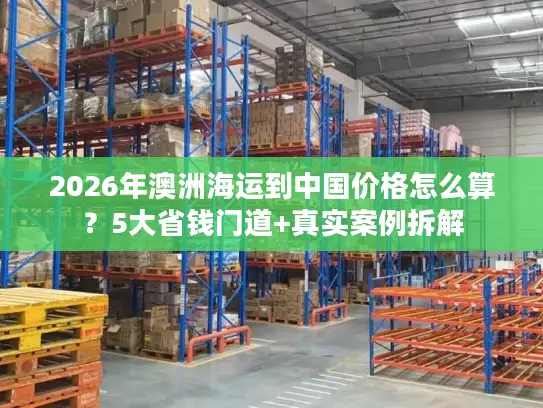 2026年澳洲海运到中国价格怎么算？5大省钱门道+真实案例拆解