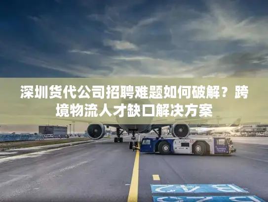深圳货代公司招聘难题如何破解？跨境物流人才缺口解决方案