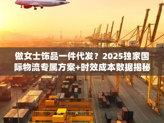 做女士饰品一件代发？2025独家国际物流专属方案+时效成本数据揭秘