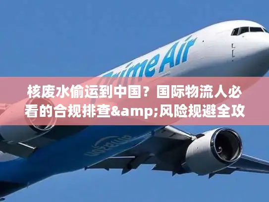 核废水偷运到中国？国际物流人必看的合规排查&风险规避全攻略（2026最新）