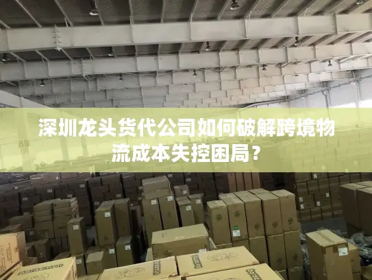 深圳龙头货代公司如何破解跨境物流成本失控困局？