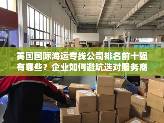 英国国际海运专线公司排名前十强有哪些？企业如何避坑选对服务商？