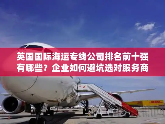英国国际海运专线公司排名前十强有哪些？企业如何避坑选对服务商？