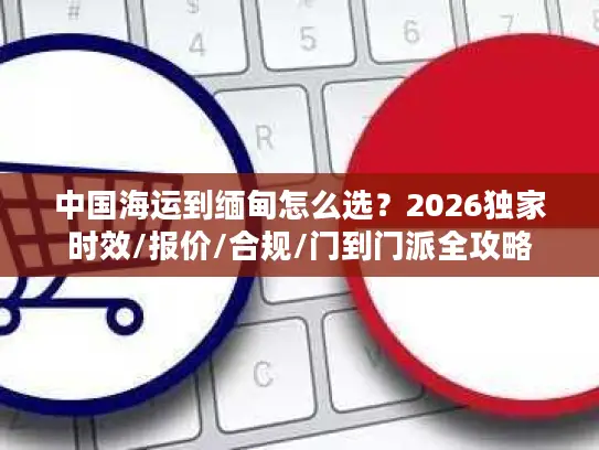 中国海运到缅甸怎么选？2026独家时效/报价/合规/门到门派全攻略