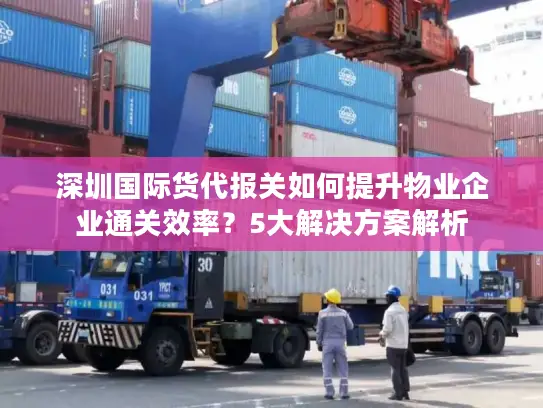 深圳国际货代报关如何提升物业企业通关效率？5大解决方案解析