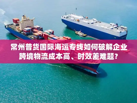 常州普货国际海运专线如何破解企业跨境物流成本高、时效差难题？