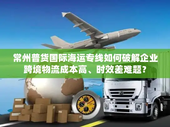 常州普货国际海运专线如何破解企业跨境物流成本高、时效差难题？